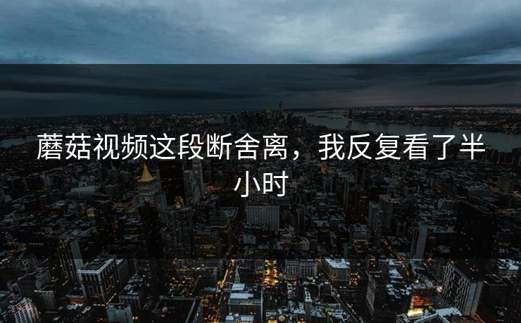 蘑菇视频这段断舍离，我反复看了半小时