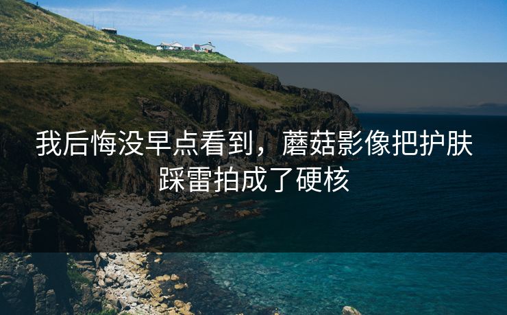 我后悔没早点看到，蘑菇影像把护肤踩雷拍成了硬核