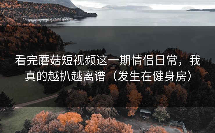 看完蘑菇短视频这一期情侣日常，我真的越扒越离谱（发生在健身房）
