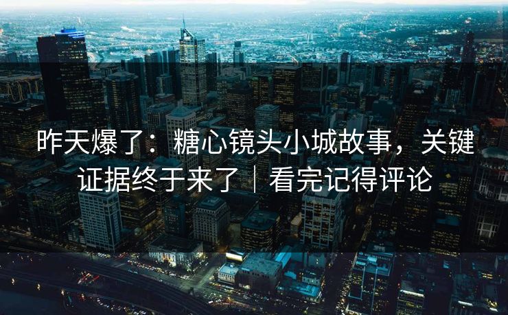 昨天爆了：糖心镜头小城故事，关键证据终于来了｜看完记得评论