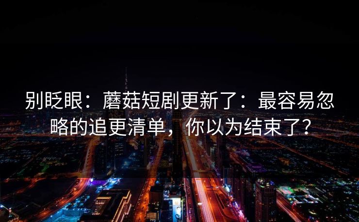 别眨眼：蘑菇短剧更新了：最容易忽略的追更清单，你以为结束了？