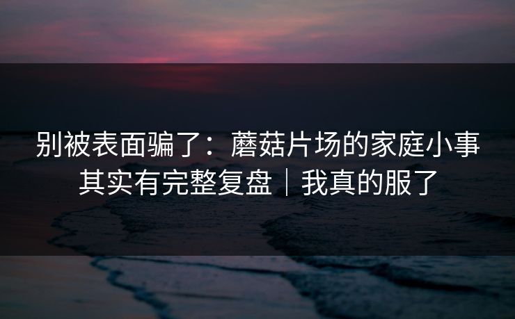别被表面骗了：蘑菇片场的家庭小事其实有完整复盘｜我真的服了