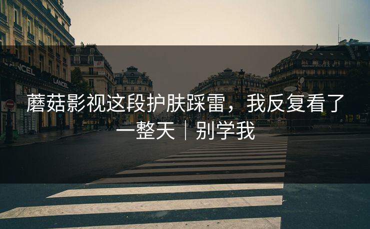 蘑菇影视这段护肤踩雷，我反复看了一整天｜别学我