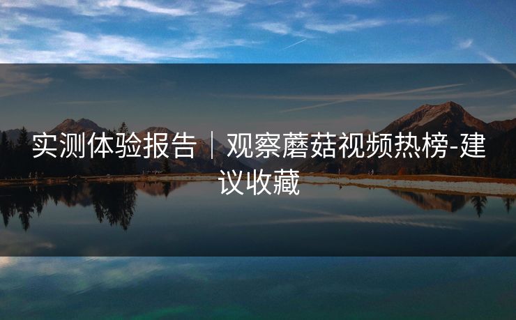 实测体验报告｜观察蘑菇视频热榜-建议收藏