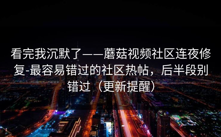 看完我沉默了——蘑菇视频社区连夜修复-最容易错过的社区热帖，后半段别错过（更新提醒）