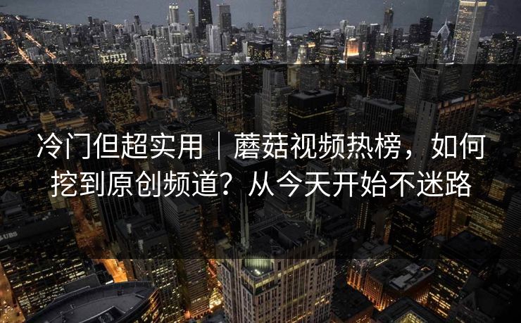 冷门但超实用｜蘑菇视频热榜，如何挖到原创频道？从今天开始不迷路