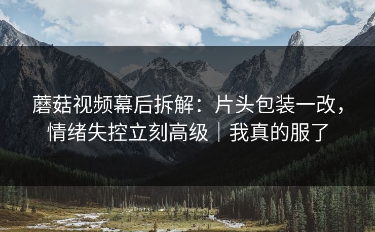 蘑菇视频幕后拆解：片头包装一改，情绪失控立刻高级｜我真的服了