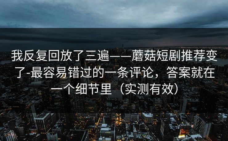 我反复回放了三遍——蘑菇短剧推荐变了-最容易错过的一条评论，答案就在一个细节里（实测有效）