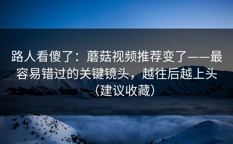 路人看傻了：蘑菇视频推荐变了——最容易错过的关键镜头，越往后越上头（建议收藏）