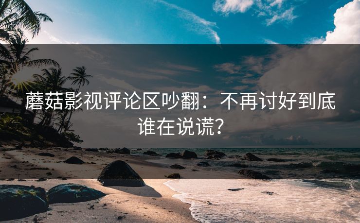 蘑菇影视评论区吵翻：不再讨好到底谁在说谎？