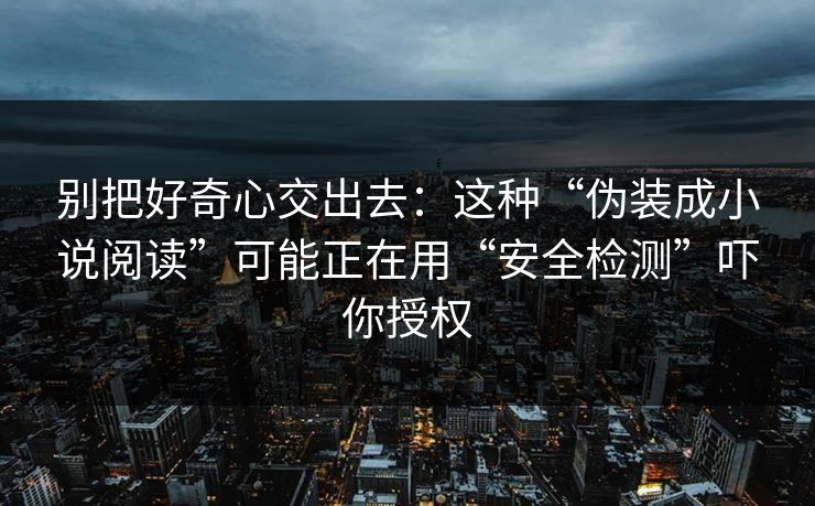 别把好奇心交出去：这种“伪装成小说阅读”可能正在用“安全检测”吓你授权